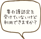 要介護認定を受けてないけど利用できますか？